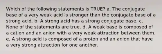 Which of the following statements is TRUE? a. The conjugate base of a very weak acid is stronger than the conjugate base of a strong acid. b. A strong acid has a strong conjugate base. c. None of the statements are true. d. A weak base is composed of a cation and an anion with a very weak attraction between them. e. A strong acid is composed of a proton and an anion that have a very strong attraction for one another.