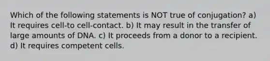 Which of the following statements is NOT true of conjugation? a) It requires cell-to cell-contact. b) It may result in the transfer of large amounts of DNA. c) It proceeds from a donor to a recipient. d) It requires competent cells.