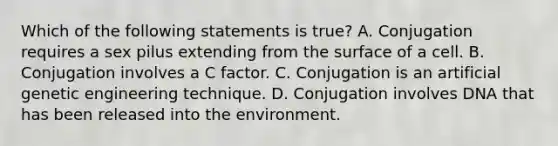 Which of the following statements is true? A. Conjugation requires a sex pilus extending from the surface of a cell. B. Conjugation involves a C factor. C. Conjugation is an artificial genetic engineering technique. D. Conjugation involves DNA that has been released into the environment.