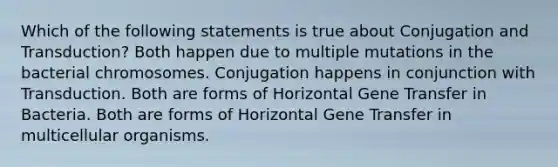 Which of the following statements is true about Conjugation and Transduction? Both happen due to multiple mutations in the bacterial chromosomes. Conjugation happens in conjunction with Transduction. Both are forms of Horizontal Gene Transfer in Bacteria. Both are forms of Horizontal Gene Transfer in multicellular organisms.