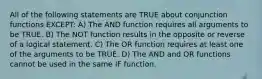 All of the following statements are TRUE about conjunction functions EXCEPT: A) The AND function requires all arguments to be TRUE. B) The NOT function results in the opposite or reverse of a logical statement. C) The OR function requires at least one of the arguments to be TRUE. D) The AND and OR functions cannot be used in the same IF function.