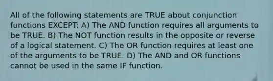 All of the following statements are TRUE about conjunction functions EXCEPT: A) The AND function requires all arguments to be TRUE. B) The NOT function results in the opposite or reverse of a logical statement. C) The OR function requires at least one of the arguments to be TRUE. D) The AND and OR functions cannot be used in the same IF function.