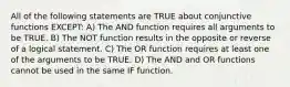 All of the following statements are TRUE about conjunctive functions EXCEPT: A) The AND function requires all arguments to be TRUE. B) The NOT function results in the opposite or reverse of a logical statement. C) The OR function requires at least one of the arguments to be TRUE. D) The AND and OR functions cannot be used in the same IF function.