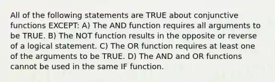 All of the following statements are TRUE about conjunctive functions EXCEPT: A) The AND function requires all arguments to be TRUE. B) The NOT function results in the opposite or reverse of a logical statement. C) The OR function requires at least one of the arguments to be TRUE. D) The AND and OR functions cannot be used in the same IF function.