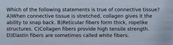 Which of the following statements is true of connective tissue? A)When connective tissue is stretched, collagen gives it the ability to snap back. B)Reticular fibers form thick, ropelike structures. C)Collagen fibers provide high tensile strength. D)Elastin fibers are sometimes called white fibers.