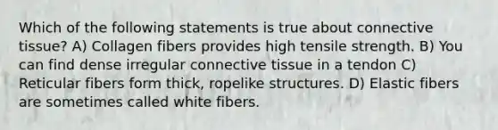 Which of the following statements is true about connective tissue? A) Collagen fibers provides high tensile strength. B) You can find dense irregular connective tissue in a tendon C) Reticular fibers form thick, ropelike structures. D) Elastic fibers are sometimes called white fibers.