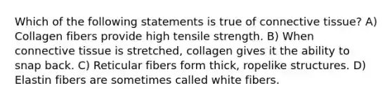 Which of the following statements is true of connective tissue? A) Collagen fibers provide high tensile strength. B) When connective tissue is stretched, collagen gives it the ability to snap back. C) Reticular fibers form thick, ropelike structures. D) Elastin fibers are sometimes called white fibers.