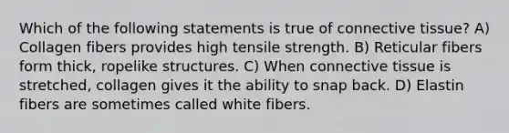 Which of the following statements is true of connective tissue? A) Collagen fibers provides high tensile strength. B) Reticular fibers form thick, ropelike structures. C) When connective tissue is stretched, collagen gives it the ability to snap back. D) Elastin fibers are sometimes called white fibers.