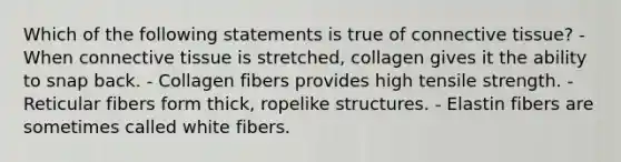 Which of the following statements is true of connective tissue? - When connective tissue is stretched, collagen gives it the ability to snap back. - Collagen fibers provides high tensile strength. - Reticular fibers form thick, ropelike structures. - Elastin fibers are sometimes called white fibers.