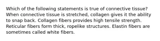 Which of the following statements is true of connective tissue? When connective tissue is stretched, collagen gives it the ability to snap back. Collagen fibers provides high tensile strength. Reticular fibers form thick, ropelike structures. Elastin fibers are sometimes called white fibers.