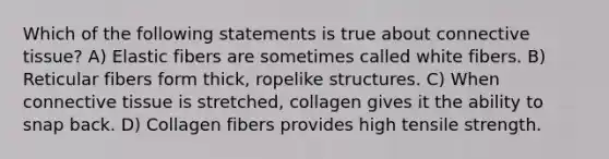 Which of the following statements is true about connective tissue? A) Elastic fibers are sometimes called white fibers. B) Reticular fibers form thick, ropelike structures. C) When connective tissue is stretched, collagen gives it the ability to snap back. D) Collagen fibers provides high tensile strength.