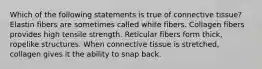 Which of the following statements is true of connective tissue? Elastin fibers are sometimes called white fibers. Collagen fibers provides high tensile strength. Reticular fibers form thick, ropelike structures. When connective tissue is stretched, collagen gives it the ability to snap back.