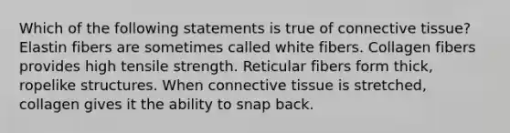 Which of the following statements is true of connective tissue? Elastin fibers are sometimes called white fibers. Collagen fibers provides high tensile strength. Reticular fibers form thick, ropelike structures. When connective tissue is stretched, collagen gives it the ability to snap back.