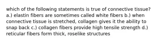 which of the following statements is true of connective tissue? a.) elastin fibers are sometimes called white fibers b.) when connective tissue is stretched, collagen gives it the ability to snap back c.) collagen fibers provide high tensile strength d.) reticular fibers form thick, roselike structures