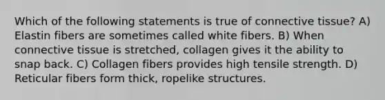 Which of the following statements is true of connective tissue? A) Elastin fibers are sometimes called white fibers. B) When connective tissue is stretched, collagen gives it the ability to snap back. C) Collagen fibers provides high tensile strength. D) Reticular fibers form thick, ropelike structures.