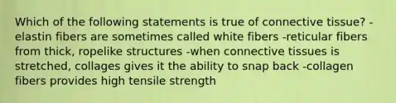 Which of the following statements is true of connective tissue? -elastin fibers are sometimes called white fibers -reticular fibers from thick, ropelike structures -when connective tissues is stretched, collages gives it the ability to snap back -collagen fibers provides high tensile strength