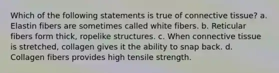 Which of the following statements is true of connective tissue? a. Elastin fibers are sometimes called white fibers. b. Reticular fibers form thick, ropelike structures. c. When connective tissue is stretched, collagen gives it the ability to snap back. d. Collagen fibers provides high tensile strength.