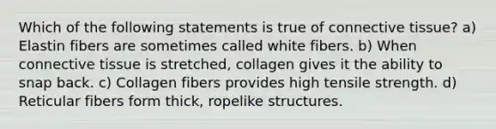 Which of the following statements is true of connective tissue? a) Elastin fibers are sometimes called white fibers. b) When connective tissue is stretched, collagen gives it the ability to snap back. c) Collagen fibers provides high tensile strength. d) Reticular fibers form thick, ropelike structures.