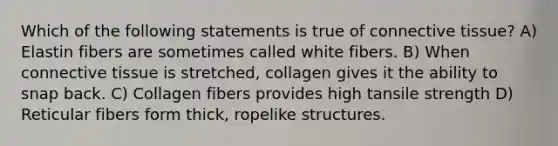 Which of the following statements is true of <a href='https://www.questionai.com/knowledge/kYDr0DHyc8-connective-tissue' class='anchor-knowledge'>connective tissue</a>? A) Elastin fibers are sometimes called white fibers. B) When connective tissue is stretched, collagen gives it the ability to snap back. C) Collagen fibers provides high tansile strength D) Reticular fibers form thick, ropelike structures.