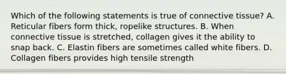 Which of the following statements is true of <a href='https://www.questionai.com/knowledge/kYDr0DHyc8-connective-tissue' class='anchor-knowledge'>connective tissue</a>? A. Reticular fibers form thick, ropelike structures. B. When connective tissue is stretched, collagen gives it the ability to snap back. C. Elastin fibers are sometimes called white fibers. D. Collagen fibers provides high tensile strength