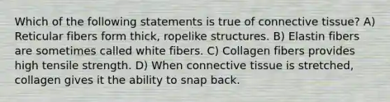 Which of the following statements is true of connective tissue? A) Reticular fibers form thick, ropelike structures. B) Elastin fibers are sometimes called white fibers. C) Collagen fibers provides high tensile strength. D) When connective tissue is stretched, collagen gives it the ability to snap back.