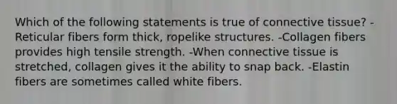 Which of the following statements is true of <a href='https://www.questionai.com/knowledge/kYDr0DHyc8-connective-tissue' class='anchor-knowledge'>connective tissue</a>? -Reticular fibers form thick, ropelike structures. -Collagen fibers provides high tensile strength. -When connective tissue is stretched, collagen gives it the ability to snap back. -Elastin fibers are sometimes called white fibers.