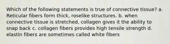 Which of the following statements is true of connective tissue? a. Reticular fibers form thick, roselike structures. b. when connective tissue is stretched, collagen gives it the ability to snap back c. collagen fibers provides high tensile strength d. elastin fibers are sometimes called white fibers