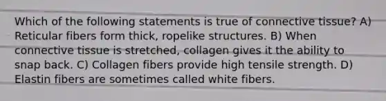 Which of the following statements is true of <a href='https://www.questionai.com/knowledge/kYDr0DHyc8-connective-tissue' class='anchor-knowledge'>connective tissue</a>? A) Reticular fibers form thick, ropelike structures. B) When connective tissue is stretched, collagen gives it the ability to snap back. C) Collagen fibers provide high tensile strength. D) Elastin fibers are sometimes called white fibers.