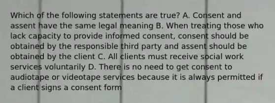 Which of the following statements are true? A. Consent and assent have the same legal meaning B. When treating those who lack capacity to provide informed consent, consent should be obtained by the responsible third party and assent should be obtained by the client C. All clients must receive social work services voluntarily D. There is no need to get consent to audiotape or videotape services because it is always permitted if a client signs a consent form