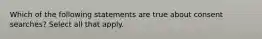 Which of the following statements are true about consent searches? Select all that apply.