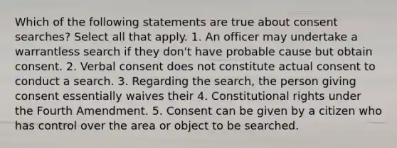 Which of the following statements are true about consent searches? Select all that apply. 1. An officer may undertake a warrantless search if they don't have probable cause but obtain consent. 2. Verbal consent does not constitute actual consent to conduct a search. 3. Regarding the search, the person giving consent essentially waives their 4. Constitutional rights under the Fourth Amendment. 5. Consent can be given by a citizen who has control over the area or object to be searched.