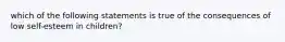 which of the following statements is true of the consequences of low self-esteem in children?