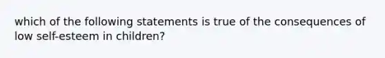 which of the following statements is true of the consequences of low self-esteem in children?