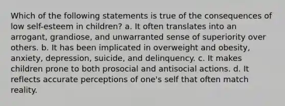 Which of the following statements is true of the consequences of low self-esteem in children? a. It often translates into an arrogant, grandiose, and unwarranted sense of superiority over others. b. It has been implicated in overweight and obesity, anxiety, depression, suicide, and delinquency. c. It makes children prone to both prosocial and antisocial actions. d. It reflects accurate perceptions of one's self that often match reality.