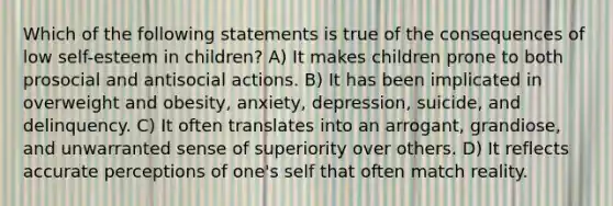 Which of the following statements is true of the consequences of low self-esteem in children? A) It makes children prone to both prosocial and antisocial actions. B) It has been implicated in overweight and obesity, anxiety, depression, suicide, and delinquency. C) It often translates into an arrogant, grandiose, and unwarranted sense of superiority over others. D) It reflects accurate perceptions of one's self that often match reality.