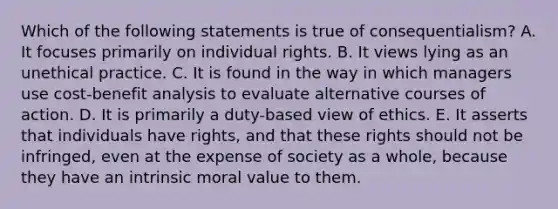 Which of the following statements is true of consequentialism? A. It focuses primarily on individual rights. B. It views lying as an unethical practice. C. It is found in the way in which managers use cost-benefit analysis to evaluate alternative courses of action. D. It is primarily a duty-based view of ethics. E. It asserts that individuals have rights, and that these rights should not be infringed, even at the expense of society as a whole, because they have an intrinsic moral value to them.