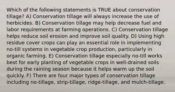 Which of the following statements is TRUE about conservation tillage? A) Conservation tillage will always increase the use of herbicides. B) Conservation tillage may help decrease fuel and labor requirements at farming operations. C) Conservation tillage helps reduce soil erosion and improve soil quality. D) Using high residue cover crops can play an essential role in implementing no-till systems in vegetable crop production, particularly in organic farming. E) Conservation tillage especially no-till works best for early planting of vegetable crops in well-drained soils during the raining season because it helps warm up the soil quickly. F) There are four major types of conservation tillage including no-tillage, strip-tillage, ridge-tillage, and mulch-tillage.