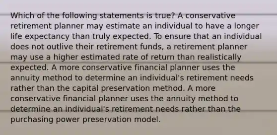 Which of the following statements is true? A conservative retirement planner may estimate an individual to have a longer life expectancy than truly expected. To ensure that an individual does not outlive their retirement funds, a retirement planner may use a higher estimated rate of return than realistically expected. A more conservative financial planner uses the annuity method to determine an individual's retirement needs rather than the capital preservation method. A more conservative financial planner uses the annuity method to determine an individual's retirement needs rather than the purchasing power preservation model.