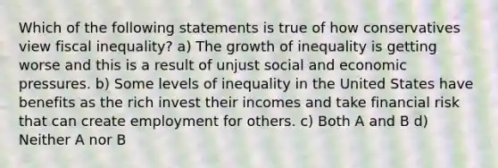 Which of the following statements is true of how conservatives view fiscal inequality? a) The growth of inequality is getting worse and this is a result of unjust social and economic pressures. b) Some levels of inequality in the United States have benefits as the rich invest their incomes and take financial risk that can create employment for others. c) Both A and B d) Neither A nor B