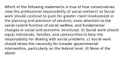 Which of the following statements is true of how conservatives view the professional responsibility of social workers? a) Social work should continue to push for greater client involvement in the planning and provision of services, more attention to the social control function of social welfare, and fundamental changes in social and economic structures. b) Social work should equip individuals, families, and communities to bear the responsibility for dealing with social problems. c) Social work should stress the necessity for broader governmental intervention, particularly on the federal level. d) None of the above