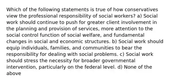 Which of the following statements is true of how conservatives view the professional responsibility of social workers? a) Social work should continue to push for greater client involvement in the planning and provision of services, more attention to the social control function of social welfare, and fundamental changes in social and economic structures. b) Social work should equip individuals, families, and communities to bear the responsibility for dealing with social problems. c) Social work should stress the necessity for broader governmental intervention, particularly on the federal level. d) None of the above