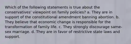 Which of the following statements is true about the conservatives' viewpoint on family policies? a. They are in support of the constitutional amendment banning abortion. b. They believe that economic change is responsible for the transformation of family life. c. They strongly discourage same-sex marriage. d. They are in favor of restrictive state laws and support.