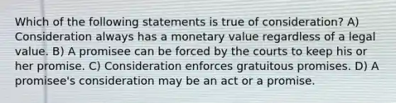 Which of the following statements is true of consideration? A) Consideration always has a monetary value regardless of a legal value. B) A promisee can be forced by the courts to keep his or her promise. C) Consideration enforces gratuitous promises. D) A promisee's consideration may be an act or a promise.