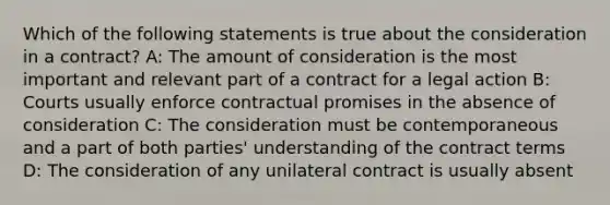 Which of the following statements is true about the consideration in a contract? A: The amount of consideration is the most important and relevant part of a contract for a legal action B: Courts usually enforce contractual promises in the absence of consideration C: The consideration must be contemporaneous and a part of both parties' understanding of the contract terms D: The consideration of any unilateral contract is usually absent