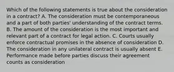 Which of the following statements is true about the consideration in a contract? A. The consideration must be contemporaneous and a part of both parties' understanding of the contract terms. B. The amount of the consideration is the most important and relevant part of a contract for legal action. C. Courts usually enforce contractual promises in the absence of consideration D. The consideration in any unilateral contract is usually absent E. Performance made before parties discuss their agreement counts as consideration