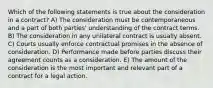 Which of the following statements is true about the consideration in a contract? A) The consideration must be contemporaneous and a part of both parties' understanding of the contract terms. B) The consideration in any unilateral contract is usually absent. C) Courts usually enforce contractual promises in the absence of consideration. D) Performance made before parties discuss their agreement counts as a consideration. E) The amount of the consideration is the most important and relevant part of a contract for a legal action.