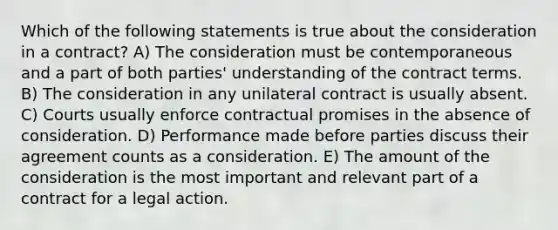 Which of the following statements is true about the consideration in a contract? A) The consideration must be contemporaneous and a part of both parties' understanding of the contract terms. B) The consideration in any unilateral contract is usually absent. C) Courts usually enforce contractual promises in the absence of consideration. D) Performance made before parties discuss their agreement counts as a consideration. E) The amount of the consideration is the most important and relevant part of a contract for a legal action.