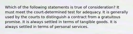 Which of the following statements is true of consideration? It must meet the court-determined test for adequacy. It is generally used by the courts to distinguish a contract from a gratuitous promise. It is always settled in terms of tangible goods. It is always settled in terms of personal services.