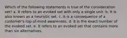 Which of the following statements is true of the consideration set? a. It refers to an evoked set with only a single unit. b. It is also known as a heuristic set. c. It is a consequence of a customer's top-of-mind awareness. d. It is the exact number of the evoked set. e. It refers to an evoked set that contains more than six alternatives.