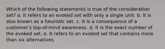 Which of the following statements is true of the consideration set? a. It refers to an evoked set with only a single unit. b. It is also known as a heuristic set. c. It is a consequence of a customer's top-of-mind awareness. d. It is the exact number of the evoked set. e. It refers to an evoked set that contains more than six alternatives.